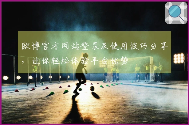 欧博官方网站登录及使用技巧分享，让你轻松体验平台优势