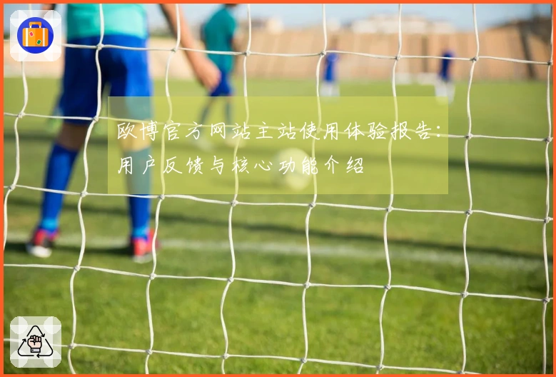 欧博官方网站主站使用体验报告：用户反馈与核心功能介绍